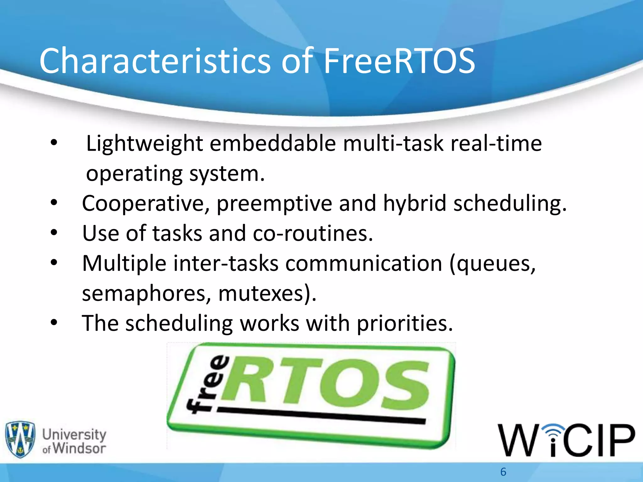Characteristics of FreeRTOS
• Lightweight embeddable multi-task real-time
operating system.
• Cooperative, preemptive and hybrid scheduling.
• Use of tasks and co-routines.
• Multiple inter-tasks communication (queues,
semaphores, mutexes).
• The scheduling works with priorities.
6
 