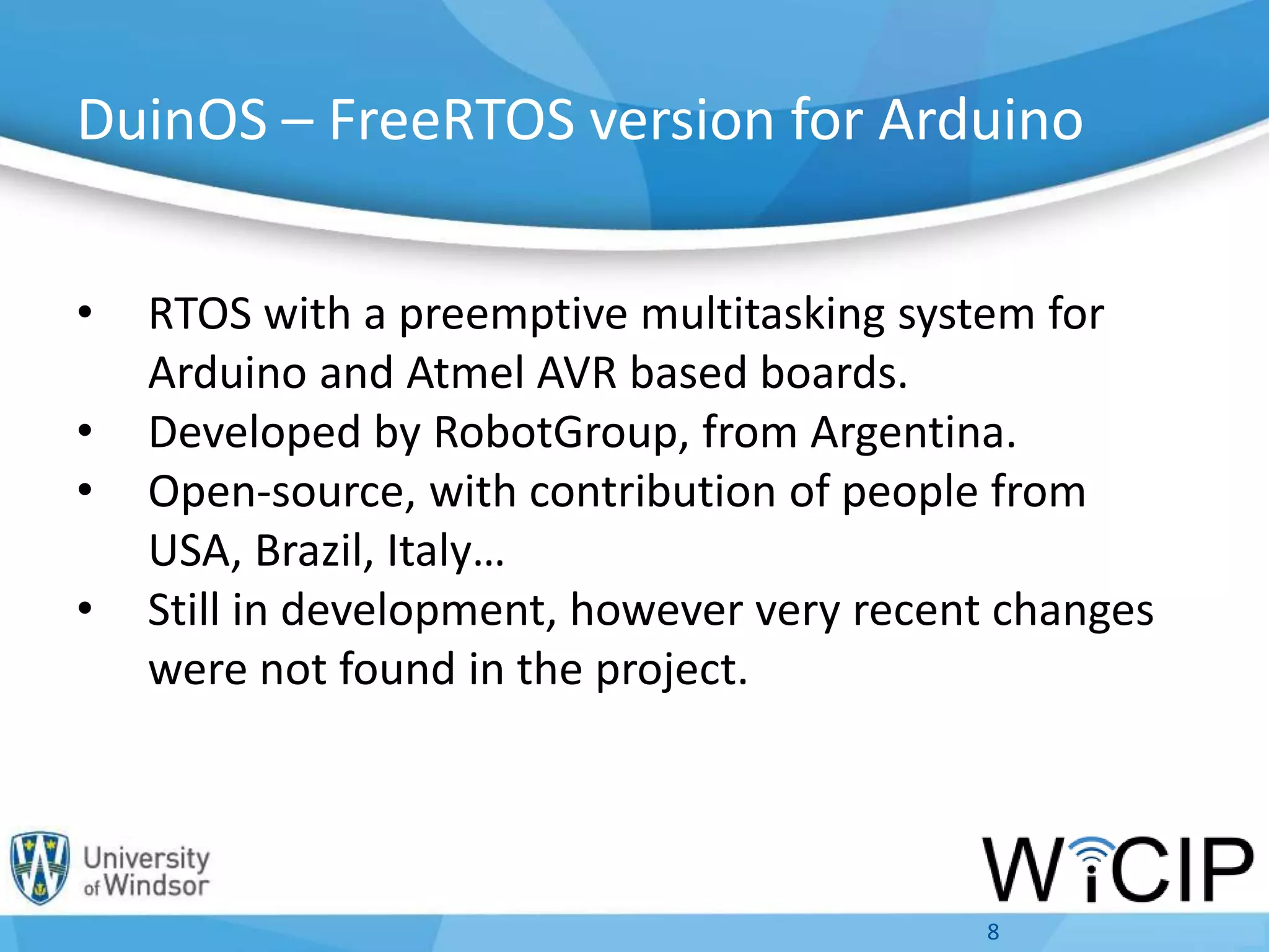 DuinOS – FreeRTOS version for Arduino
• RTOS with a preemptive multitasking system for
Arduino and Atmel AVR based boards.
• Developed by RobotGroup, from Argentina.
• Open-source, with contribution of people from
USA, Brazil, Italy…
• Still in development, however very recent changes
were not found in the project.
8
 