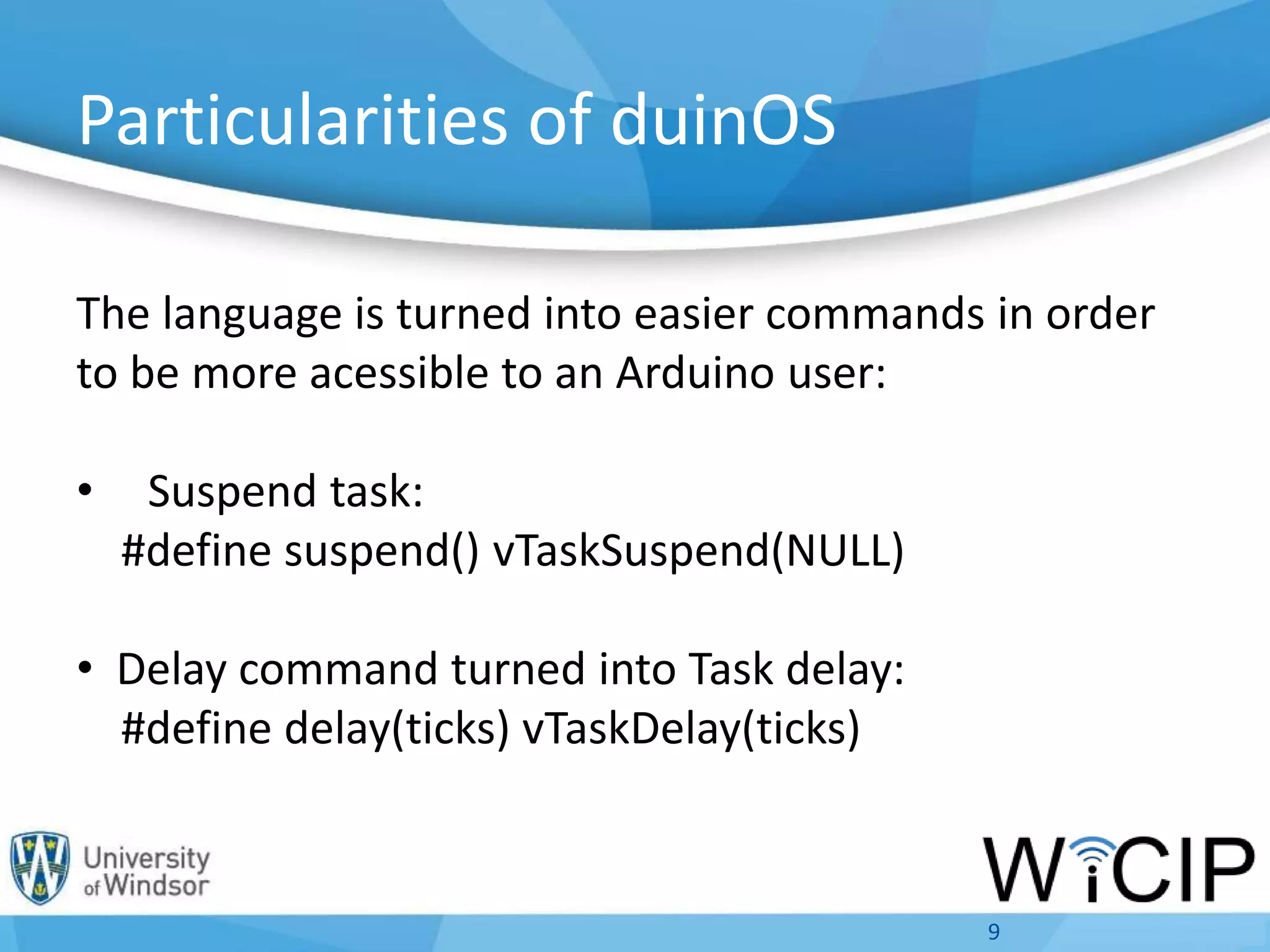 Particularities of duinOS
The language is turned into easier commands in order
to be more acessible to an Arduino user:
• Suspend task:
#define suspend() vTaskSuspend(NULL)
• Delay command turned into Task delay:
#define delay(ticks) vTaskDelay(ticks)
9
 