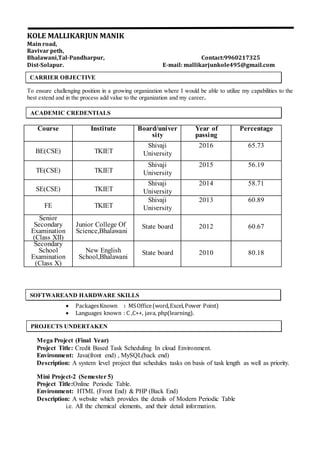 KOLE MALLIKARJUN MANIK
Main road,
Ravivar peth,
Bhalawani,Tal-Pandharpur, Contact:9960217325
Dist-Solapur. E-mail: mallikarjunkole495@gmail.com
To ensure challenging position in a growing organization where I would be able to utilize my capabilities to the
best extend and in the process add value to the organization and my career.
Course Institute Board/univer
sity
Year of
passing
Percentage
BE(CSE) TKIET
Shivaji
University
2016 65.73
TE(CSE) TKIET
Shivaji
University
2015 56.19
SE(CSE) TKIET
Shivaji
University
2014 58.71
FE TKIET
Shivaji
University
2013 60.89
Senior
Secondary
Examination
(Class XII)
Junior College Of
Science,Bhalawani
State board 2012 60.67
Secondary
School
Examination
(Class X)
New English
School,Bhalawani
State board 2010 80.18
 PackagesKnown : MSOffice(word,Excel,Power Point)
 Languages known : C ,C++, java, php(learning).
Mega Project (Final Year)
Project Title: Credit Based Task Scheduling In cloud Environment.
Environment: Java(front end) , MySQL(back end)
Description: A system level project that schedules tasks on basis of task length as well as priority.
Mini Project-2 (Semester 5)
Project Title:Online Periodic Table.
Environment: HTML (Front End) & PHP (Back End)
Description: A website which provides the details of Modern Periodic Table
i.e. All the chemical elements, and their detail information.
CARRIER OBJECTIVE
ACADEMIC CREDENTIALS
SOFTWAREAND HARDWARE SKILLS
PROJECTS UNDERTAKEN
 