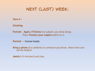 Next (LAST) week:Class 4 – Cheating.Portrait - Again, I’ll Demomy subject, you draw along. Then, Practice your subject with1-on-1.Portrait – human heads.Bring a photo of a celebrity or someone you know. More than one can be helpful.sketch (+5 minutes) each day.
