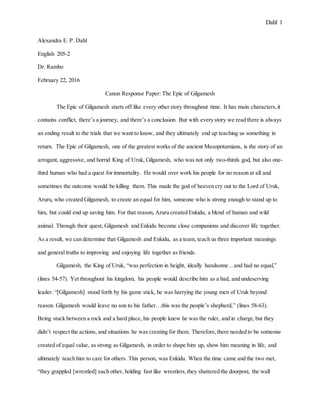 Dahl 1
Alexandra E. P. Dahl
English 205-2
Dr. Rambo
February 22, 2016
Canon Response Paper: The Epic of Gilgamesh
The Epic of Gilgamesh starts off like every other story throughout time. It has main characters,it
contains conflict, there’s a journey, and there’s a conclusion. But with every story we read there is always
an ending result to the trials that we want to know, and they ultimately end up teaching us something in
return. The Epic of Gilgamesh, one of the greatest works of the ancient Mesopotamians, is the story of an
arrogant, aggressive, and horrid King of Uruk, Gilgamesh, who was not only two-thirds god, but also one-
third human who had a quest for immortality. He would over work his people for no reason at all and
sometimes the outcome would be killing them. This made the god of heaven cry out to the Lord of Uruk,
Aruru, who created Gilgamesh, to create an equal for him, someone who is strong enough to stand up to
him, but could end up saving him. For that reason, Aruru created Enkidu, a blend of human and wild
animal. Through their quest, Gilgamesh and Enkidu become close companions and discover life together.
As a result, we can determine that Gilgamesh and Enkidu, as a team, teach us three important meanings
and general truths to improving and enjoying life together as friends.
Gilgamesh, the King of Uruk, “was perfection in height, ideally handsome…and had no equal,”
(lines 54-57). Yet throughout his kingdom, his people would describe him as a bad, and undeserving
leader. “[Gilgamesh] stood forth by his game stick, he was harrying the young men of Uruk beyond
reason. Gilgamesh would leave no son to his father…this was the people’s shepherd,” (lines 58-63).
Being stuck between a rock and a hard place, his people knew he was the ruler, and in charge,but they
didn’t respect the actions, and situations he was creating for them. Therefore,there needed to be someone
created of equal value, as strong as Gilgamesh, in order to shape him up, show him meaning in life, and
ultimately teach him to care for others. This person, was Enkidu. When the time came and the two met,
“they grappled [wrestled] each other, holding fast like wrestlers,they shattered the doorpost, the wall
 