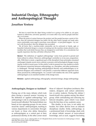 Anthropology in Action, 20, no. 1 (Spring 2013): 31–41 © Berghahn Books and the Association for Anthropology in Action
ISSN 0967-201X (Print) ISSN 1752-2285 (Online)
doi:10.3167/aia.2013.200104
Industrial Design, Ethnography
and Anthropological Thought
Jonathan Ventura
 We bear in mind that the object being worked on is going to be ridden in, sat upon,
looked at, talked into, activated, operated, or in some other way used by people individu-
ally or en masse.
 When the point of contact between the product and the people becomes a point of fric-
tion, then the industrial designer has failed. On the other hand if people are made safer,
more comfortable, more eager to purchase, more eﬃcient – or just plain happier – by con-
tact with the product, then the designer has succeeded.
 We all know that a machine-made commodity can be awkward or handy, ugly or
beautiful. Industrial design is a means of making sure the machine creates attractive com-
modities that work better because they are designed to work better. It is coincidental, but
equally important, that they sell better. (Dreyfuss 1955)
ABSTRACT: The deﬁnition of ‘applied anthropology‘ varies from period to period and
from culture to culture. However, anthropology’s centrality is, in my eyes, unquestion-
able. With that in mind, a signiﬁcant part of the discipline’s basic principles remained
unchanged, despite recent socio-cultural, economic and technological changes sweep-
ing the world in recent years. In this article I wish to present two case studies in which
the inherent connection between anthropology, as a discipline, and other professions,
is challenged. Through teaching anthropological theories and methodologies to in-
dustrial designers and architects I will present a somewhat diﬀerent approach from
those practiced by anthropologists. As a result I will redeﬁne the role of the applied
anthropologist as an essential member of the design team.
KEYWORDS: applied anthropology, ethnography, industrial design, design anthropology
Anthropologist, Designer or Architect?
During one of the many debates which took
place during a research session1
focusing on
the deﬁnition of ‘applied anthropology‘ and
anthropology’s role in contemporary society, I
found myself oﬀended. The heated debate was
based on two opposing groups. In one corner
stood the ‘classic‘ anthropologists, teaching in
various departments in universities through-
out Israel, or those who deﬁne themselves
as anthropologists as a central part of their
professional identity. In the other corner stood
those of ‘adjacent‘ disciplines (architects, ﬁlm-
makers, designers and culture administra-
tors or policy makers). During this debate I
found myself a key speaker among ‘the others’
group, while contradicting and criticizing my
beloved discipline, upon which I was raised
from the ﬁrst days of my academic career.
This duality, in my eyes, is not solely my
burden, but rather derives from an inherent
disciplinary duality: ﬁrstly, anthropology, as
a professional body of knowledge, deals with
an almost inﬁnite amount of socio-cultural
knowledge, and as such, suggests fascinating
 