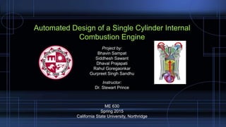 Automated Design of a Single Cylinder Internal
Combustion Engine
ME 630
Spring 2015
California State University, Northridge
Project by:
Bhavin Sampat
Siddhesh Sawant
Dhaval Prajapati
Rahul Goregaonkar
Gurpreet Singh Sandhu
Instructor:
Dr. Stewart Prince
 