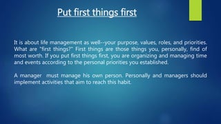 Put first things first
It is about life management as well--your purpose, values, roles, and priorities.
What are "first things?" First things are those things you, personally, find of
most worth. If you put first things first, you are organizing and managing time
and events according to the personal priorities you established.
A manager must manage his own person. Personally and managers should
implement activities that aim to reach this habit.
 