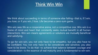 Think Win Win
We think about succeeding in terms of someone else failing--that is, if I win,
you lose; or if you win, I lose. Life becomes a zero-sum game.
Win-win sees life as a cooperative arena, not a competitive one. Win-win is a
frame of mind and heart that constantly seeks mutual benefit in all human
interactions. Win-win means agreements or solutions are mutually beneficial
and satisfying.
To go for win-win, you not only have to be empathic, but you also have to
be confident. You not only have to be considerate and sensitive, you also
have to be brave. To do that--to achieve that balance between courage and
consideration--is the essence of real maturity and is fundamental to win-win.
 