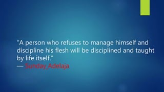 “A person who refuses to manage himself and
discipline his flesh will be disciplined and taught
by life itself.”
― Sunday Adelaja
 