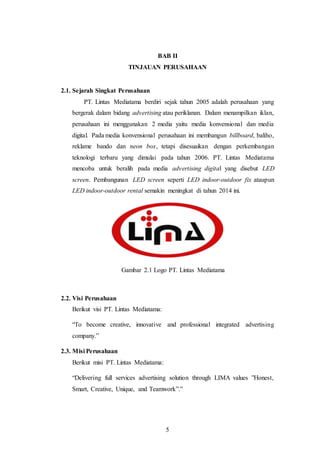 5
BAB II
TINJAUAN PERUSAHAAN
2.1. Sejarah Singkat Perusahaan
PT. Lintas Mediatama berdiri sejak tahun 2005 adalah perusahaan yang
bergerak dalam bidang advertising atau periklanan. Dalam menampilkan iklan,
perusahaan ini menggunakan 2 media yaitu media konvensional dan media
digital. Pada media konvensional perusahaan ini membangun billboard, baliho,
reklame bando dan neon box, tetapi disesuaikan dengan perkembangan
teknologi terbaru yang dimulai pada tahun 2006. PT. Lintas Mediatama
mencoba untuk beralih pada media advertising digital yang disebut LED
screen. Pembangunan LED screen seperti LED indoor-outdoor fix ataupun
LED indoor-outdoor rental semakin meningkat di tahun 2014 ini.
Gambar 2.1 Logo PT. Lintas Mediatama
2.2. Visi Perusahaan
Berikut visi PT. Lintas Mediatama:
“To become creative, innovative and professional integrated advertising
company.”
2.3. Misi Perusahaan
Berikut misi PT. Lintas Mediatama:
“Delivering full services advertising solution through LIMA values ”Honest,
Smart, Creative, Unique, and Teamwork”.”
 