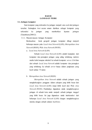 9
BAB III
LANDASAN TEORI
3.1. Jaringan komputer
Satu komputer yang terkoneksi ke jaringan menjadi satu node dari jaringan
tersebut. Sedangkan host secara umum diartikan sebagai komputer yang
terkoneksi ke jaringan yang memberikan layanan jaringan
(Tanenbaum,2000:2).
3.1.1. Macam-macam Jaringan Komputer
Berdasarkan Jarak geografi jaringan komputer dibagi menjadi
beberapa macam yaitu Local Area Network (LAN), Metropolitan Area
Network (MAN), Wide Area Network (WAN).
a. Local Area Network (LAN)
Sebuah Local Area Network (LAN) adalah kumpulan dari
komputer dan perangkat jaringan yang saling terhubung melalui
media kabel ataupun nirkabel ke sebuah komputer server. Ciri khas
dari sebuah Local Area Network adalah komputer dan perangkat
yang terhubung ke sebuah server hanya dalam jangkauan yang
kecil sekitar 75 meter.
b. Metropolitan Area Network (MAN)
Metropolitan Area Network adalah sebuah jaringan yang
menghubungkan pengguna dalam cakupan yang lebih besar dari
Local Area Network (LAN) tetapi lebih kecil dari Wide Area
Network (WAN). Padahalnya digunakan untuk menghubungkan
jaringan di sebuah kota untuk menjadi sebuah jaringan tunggal
yang lebih besar. Ini juga digunakan untuk interkoneksi dari
beberapa Local Area Network (LAN) dengan menghubungkan
mereka dengan sebuah saluran backbone.
 