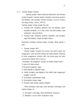 11
3.1.2. Topologi jaringan komputer
Topologi jaringan adalah sebuah pola interkoneksi dari beberapa
terminal komputer. Topologi jaringan merupakan representasi geometri
dari hubungan antar perangkat (terminal komputer, repeaters, bridges)
satu dengan lainnya. (Green, 1985:22).
Topologi jaringan terbagi menjadi dua yaitu:
a. Topologi Fisik, merupakan gambaran fisik dari hubungan antara
perangkat (komputer, server, hub, switch, dan kabel jaringan) yang
membentuk suatu pola khusus.
b. Topologi Logik, merupakan gambaran bagaimana suatu perangkat
dapat berkomunikasi dengan perangkat lainnya.
Berdasarkan bentuknya topologi jaringan komputer dibagi menjadi 5
yaitu :
a. Topologi Jaringan BUS
Topologi jaringan komputer bus tersusun rapi seperti antrian dan
menggunakan cuma satu kabel coaksial dan setiap komputer terhubung
ke kabel menggunakan konektor BNC, dan kedua ujung dari kabel
coaksial harus diakhiri oleh terminator.
Keuntungan dari penggunaan topologi bus adalah sebagai berikut :
1) Jarak LAN tidak terbatas.
2) Kecepatan pengiriman tinggi.
3) Tidak diperlukan pengendali pusat.
4) Jumlah perangkat yang digunakan bisa diubah tanpa mengganggu
pengguna yang lain.
5) Kemampuan pengembangan tinggi.
6) Keterandalan jaringan tinggi.
7) Kondusif untuk jaringan gedung bertingkat
Selain keuntungan diatas juga, masih ditemukan kekurangan pada
topologi jaringan ini :
1) Jika tingkat traffic tinggi dapat menyebabkan kemacetan.
2) Diperlukan repeater untuk memperkuat sinyal.
 