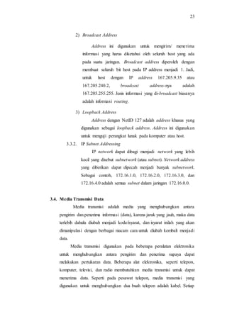23
2) Broadcast Address
Address ini digunakan untuk mengirim/ menerima
informasi yang harus diketahui oleh seluruh host yang ada
pada suatu jaringan. Broadcast address diperoleh dengan
membuat seluruh bit host pada IP address menjadi 1. Jadi,
untuk host dengan IP address 167.205.9.35 atau
167.205.240.2, broadcast address-nya adalah
167.205.255.255. Jenis informasi yang di-broadcast biasanya
adalah informasi routing.
3) Loopback Address
Address dengan NetID 127 adalah address khusus yang
digunakan sebagai loopback address. Address ini digunakan
untuk menguji perangkat lunak pada komputer atau host.
3.3.2. IP Subnet Addressing
IP network dapat dibagi menjadi network yang lebih
kecil yang disebut subnetwork (atau subnet). Network address
yang diberikan dapat dipecah menjadi banyak subnetwork.
Sebagai contoh, 172.16.1.0, 172.16.2.0, 172.16.3.0, dan
172.16.4.0 adalah semua subnet dalam jaringan 172.16.0.0.
3.4. Media Transmisi Data
Media transmisi adalah media yang menghubungkan antara
pengirim dan penerima informasi (data), karena jarak yang jauh, maka data
terlebih dahulu diubah menjadi kode/isyarat, dan isyarat inilah yang akan
dimanipulasi dengan berbagai macam cara untuk diubah kembali menjadi
data.
Media transmisi digunakan pada beberapa peralatan elektronika
untuk menghubungkan antara pengirim dan penerima supaya dapat
melakukan pertukaran data. Beberapa alat elektronika, seperti telepon,
komputer, televisi, dan radio membutuhkan media transmisi untuk dapat
menerima data. Seperti pada pesawat telepon, media transmisi yang
digunakan untuk menghubungkan dua buah telepon adalah kabel. Setiap
 