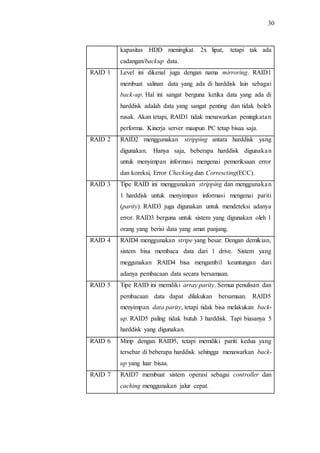30
kapasitas HDD meningkat 2x lipat, tetapi tak ada
cadangan/backup data.
RAID 1 Level ini dikenal juga dengan nama mirroring. RAID1
membuat salinan data yang ada di harddisk lain sebagai
back-up. Hal ini sangat berguna ketika data yang ada di
harddisk adalah data yang sangat penting dan tidak boleh
rusak. Akan tetapi, RAID1 tidak menawarkan peningkatan
performa. Kinerja server maupun PC tetap bisaa saja.
RAID 2 RAID2 menggunakan stripping antara harddisk yang
digunakan. Hanya saja, beberapa harddisk digunakan
untuk menyimpan informasi mengenai pemeriksaan error
dan koreksi, Error Checking dan Correscting(ECC).
RAID 3 Tipe RAID ini menggunakan stripping dan menggunakan
1 harddisk untuk menyimpan informasi mengenai pariti
(parity). RAID3 juga digunakan untuk mendeteksi adanya
error. RAID3 berguna untuk sistem yang digunakan oleh 1
orang yang berisi data yang amat panjang.
RAID 4 RAID4 menggunakan stripe yang besar. Dengan demikian,
sistem bisa membaca data dari 1 drive. Sistem yang
meggunakan RAID4 bisa mengambil keuntungan dari
adanya pembacaan data secara bersamaan.
RAID 5 Tipe RAID ini memiliki array parity. Semua penulisan dan
pembacaan data dapat dilakukan bersamaan. RAID5
menyimpan data parity, tetapi tidak bisa melakukan back-
up. RAID5 paling tidak butuh 3 harddisk. Tapi biasanya 5
harddisk yang digunakan.
RAID 6 Mirip dengan RAID5, tetapi memiliki pariti kedua yang
tersebar di beberapa harddisk sehingga menawarkan back-
up yang luar bisaa.
RAID 7 RAID7 membuat sistem operasi sebagai controller dan
caching menggunakan jalur cepat.
 