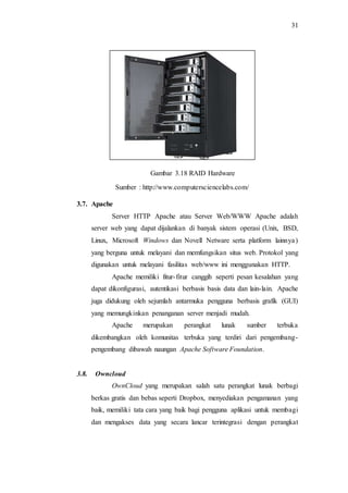 31
Gambar 3.18 RAID Hardware
Sumber : http://www.computersciencelabs.com/
3.7. Apache
Server HTTP Apache atau Server Web/WWW Apache adalah
server web yang dapat dijalankan di banyak sistem operasi (Unix, BSD,
Linux, Microsoft Windows dan Novell Netware serta platform lainnya)
yang berguna untuk melayani dan memfungsikan situs web. Protokol yang
digunakan untuk melayani fasilitas web/www ini menggunakan HTTP.
Apache memiliki fitur-fitur canggih seperti pesan kesalahan yang
dapat dikonfigurasi, autentikasi berbasis basis data dan lain-lain. Apache
juga didukung oleh sejumlah antarmuka pengguna berbasis grafik (GUI)
yang memungkinkan penanganan server menjadi mudah.
Apache merupakan perangkat lunak sumber terbuka
dikembangkan oleh komunitas terbuka yang terdiri dari pengembang-
pengembang dibawah naungan Apache Software Foundation.
3.8. Owncloud
OwnCloud yang merupakan salah satu perangkat lunak berbagi
berkas gratis dan bebas seperti Dropbox, menyediakan pengamanan yang
baik, memiliki tata cara yang baik bagi pengguna aplikasi untuk membagi
dan mengakses data yang secara lancar terintegrasi dengan perangkat
 