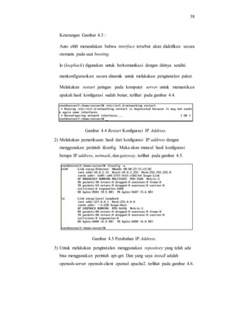 38
Keterangan Gambar 4.3 :
Auto eth0 menandakan bahwa interface tersebut akan diaktifkan secara
otomatis pada saat booting.
lo (loopback) digunakan untuk berkomunikasi dengan dirinya sendiri.
menkonfigurasikan secara dinamik untuk melakukan penginstalan paket.
Melakukan restart jaringan pada komputer server untuk memastikan
apakah hasil konfigurasi sudah benar, terlihat pada gambar 4.4.
Gambar 4.4 Restart Konfigurasi IP Address.
2) Melakukan pemeriksaan hasil dari konfigurasi IP address dengan
menggunakan perintah ifconfig. Maka akan muncul hasil konfigurasi
berupa IP address, netmask, dan gateway. terlihat pada gambar 4.5.
Gambar 4.5 Perubahan IP Address.
3) Untuk melakukan penginstalan menggunakan repository yang telah ada
bisa menggunakan perintah apt-get. Dan yang saya install adalah
openssh-server openssh-client openssl apache2. terlihat pada gambar 4.6.
 