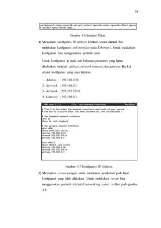 39
Gambar 4.6 Instalasi Paket.
4) Melakukan konfigurasi IP address kembali secara manual dan
melakukan konfigurasi sub interface pada Ethernet 0. Untuk melakukan
konfigurasi bisa menggunakan perintah nano
Untuk konfigurasi ip statis ada beberapa parameter yang harus
disebutkan meliputi address, network netmask, dan gateway. Berikut
adalah konfigurasi yang saya lakukan
1. Address : 192.168.0.56
2. Network : 192.168.0.1
3. Netmask : 255.255.255.0
4. Gateway : 192.168.0.1
Gambar 4.7 Konfigurasi IP Address.
5) Melakukan restart jaringan untuk melakukan perubahan pada hasil
konfigurasi yang telah dilakukan. Untuk melakukan restart bisa
menggunakan perintah /etc/init.d/networking restart. terlihat pada gambar
4.8.
 
