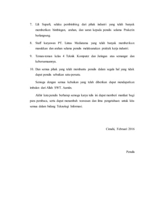 7. Lili Suparli, selaku pembimbing dari pihak industri yang telah banyak
memberikan bimbingan, arahan, dan saran kepada penulis selama Prakerin
berlangsung.
8. Staff karyawan PT. Lintas Mediatama yang telah banyak memberikan
masukkan dan arahan selama penulis melaksanakan praktek kerja industri.
9. Teman-teman kelas 4 Teknik Komputer dan Jaringan atas semangat dan
kebersamaannya.
10. Dan semua pihak yang telah membantu penulis dalam segala hal yang tidak
dapat penulis sebutkan satu-persatu.
Semoga dengan semua kebaikan yang telah diberikan dapat mendapatkan
imbalan dari Allah SWT. Aamiin.
Akhir kata penulis berharap semoga karya tulis ini dapat memberi manfaat bagi
para pembaca, serta dapat menambah wawasan dan ilmu pengetahuan untuk kita
semua dalam bidang Teknologi Informasi.
Cimahi, Februari 2016
Penulis
 