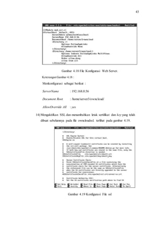 43
Gambar 4.18 File Konfigurasi Web Server.
Keterangan Gambar 4.18 :
Menkonfigurasi sebagai berikut :
ServerName : 192.168.0.56
Document Root : /home/server3/owncloud/
AllowOverride All : yes
14) Mengaktifkan SSL dan menambahkan letak sertifikat dan key yang telah
dibuat sebelumnya pada file owncloudssl. terlihat pada gambar 4.19.
Gambar 4.19 Konfigurasi File ssl
 
