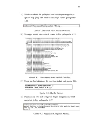 45
19) Melakukan ekstrak file pada paket owncloud dengan menggunakan
aplikasi unzip yang telah diinstall sebelumnya. terlihat pada gambar
4.24.
Gambar 4.24 Ekstrak Paket Instalasi Owncloud.
20) Menunggu sampai proses ekstrak selesai. terlihat pada gambar 4.25.
Gambar 4.25 Proses Ekstrak Paket Instalasi Owncloud.
21) Memeriksa hasil ektrak dari file owncloud. terlihat pada gambar 4.26.
Gambar 4.26 Lihat Isi Direktori.
22) Melakukan uji coba hasil konfigurasi dengan menggunakan perintah
apache2ctl. terlihat pada gambar 4.27.
Gambar 4.27 Pengecekan Konfigurasi Apache2.
 