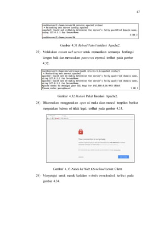 47
Gambar 4.31 Reload Paket Instalasi Apache2.
27) Melakukan restart web server untuk memastikan semuanya berfungsi
dengan baik dan memasukan password openssl. terlihat pada gambar
4.32.
Gambar 4.32 Restart Paket Instalasi Apache2.
28) Dikarenakan menggunakan open ssl maka akan muncul tampilan berikut
menyatakan bahwa ssl tidak legal. terlihat pada gambar 4.33.
Gambar 4.33 Akses ke Web Owncloud Lewat Client.
29) Menyetujui untuk masuk kedalam website owncloudssl. terlihat pada
gambar 4.34.
 
