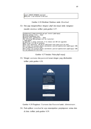 49
Gambar 4.36 Membuat Database untuk Owncloud.
32) Dan juga menginstallkan integrasi php5 dan mysql untuk mengatasi
masalah database. terlihat pada gambar 4.37.
Gambar 4.37 Instalasi Paket php5-mysql.
33) Mengisi username dan password sesuai dengan yang dikehendaki.
terlihat pada gambar 4.38.
Gambar 4.38 Pengisisan Username dan Password untuk Administrator.
34) Pada aplikasi owncloud ini saya menempatkan penyimpanan semua data
di /data. terlihat pada gambar 4.39.
 