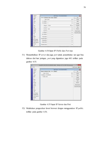 56
Gambar 4.54 Input IP Public dan Port-nya
51) Menambahkan IP server dan juga port untuk penambahan nat agar bisa
diakses dari luar jaringan, port yang digunakan juga 443. terlihat pada
gambar 4.55.
Gambar 4.55 Input IP Server dan Port
52) Melakukan pengecekan lewat browser dengan menggunakan IP public.
terlihat pada gambar 4.56.
 