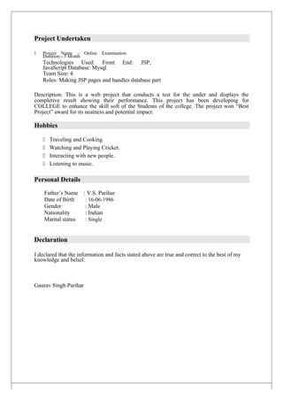 Project Undertaken
 Project Name – Online Examination
Duration:- 5 Month
Technologies Used: Front End: JSP,
JavaScript Database: Mysql
Team Size: 4
Roles: Making JSP pages and handles database part
Description: This is a web project that conducts a test for the under and displays the
completive result showing their performance. This project has been developing for
COLLEGE to enhance the skill soft of the Students of the college. The project won “Best
Project” award for its neatness and potential impact.
Hobbies
 Traveling and Cooking
 Watching and Playing Cricket.
 Interacting with new people.
 Listening to music.
Personal Details
Father’s Name : V.S. Parihar
Date of Birth : 16-06-1986
Gender : Male
Nationality : Indian
Marital status : Single
Declaration
I declared that the information and facts stated above are true and correct to the best of my
knowledge and belief.
Gaurav Singh Parihar
 