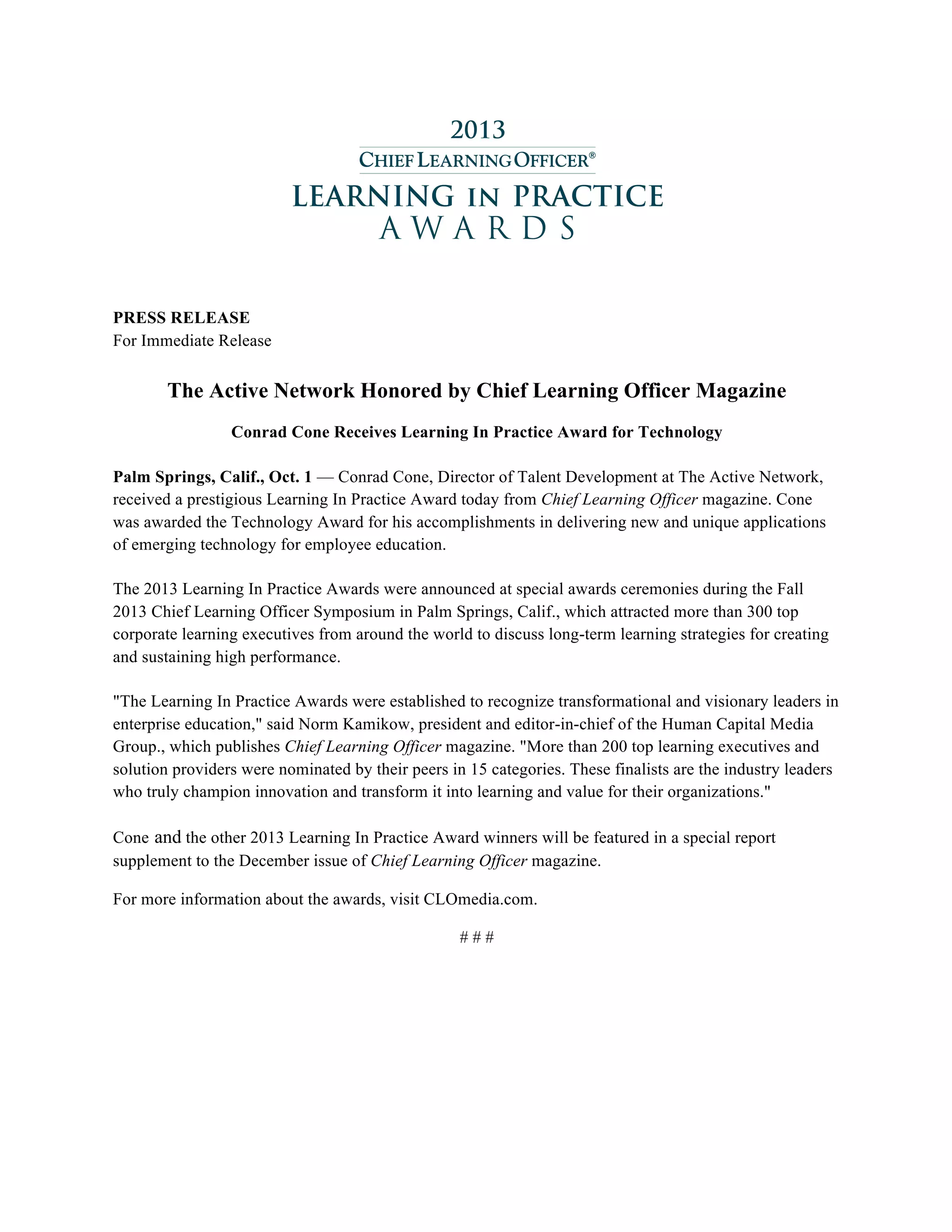 PRESS RELEASE
For Immediate Release
The Active Network Honored by Chief Learning Officer Magazine
Conrad Cone Receives Learning In Practice Award for Technology
Palm Springs, Calif., Oct. 1 — Conrad Cone, Director of Talent Development at The Active Network,
received a prestigious Learning In Practice Award today from Chief Learning Officer magazine. Cone
was awarded the Technology Award for his accomplishments in delivering new and unique applications
of emerging technology for employee education.
The 2013 Learning In Practice Awards were announced at special awards ceremonies during the Fall
2013 Chief Learning Officer Symposium in Palm Springs, Calif., which attracted more than 300 top
corporate learning executives from around the world to discuss long-term learning strategies for creating
and sustaining high performance.
"The Learning In Practice Awards were established to recognize transformational and visionary leaders in
enterprise education," said Norm Kamikow, president and editor-in-chief of the Human Capital Media
Group., which publishes Chief Learning Officer magazine. "More than 200 top learning executives and
solution providers were nominated by their peers in 15 categories. These finalists are the industry leaders
who truly champion innovation and transform it into learning and value for their organizations."
Cone and the other 2013 Learning In Practice Award winners will be featured in a special report
supplement to the December issue of Chief Learning Officer magazine.
For more information about the awards, visit CLOmedia.com.
# # #
	
 