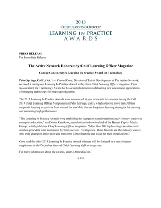 PRESS RELEASE
For Immediate Release
The Active Network Honored by Chief Learning Officer Magazine
Conrad Cone Receives Learning In Practice Award for Technology
Palm Springs, Calif., Oct. 1 — Conrad Cone, Director of Talent Development at The Active Network,
received a prestigious Learning In Practice Award today from Chief Learning Officer magazine. Cone
was awarded the Technology Award for his accomplishments in delivering new and unique applications
of emerging technology for employee education.
The 2013 Learning In Practice Awards were announced at special awards ceremonies during the Fall
2013 Chief Learning Officer Symposium in Palm Springs, Calif., which attracted more than 300 top
corporate learning executives from around the world to discuss long-term learning strategies for creating
and sustaining high performance.
"The Learning In Practice Awards were established to recognize transformational and visionary leaders in
enterprise education," said Norm Kamikow, president and editor-in-chief of the Human Capital Media
Group., which publishes Chief Learning Officer magazine. "More than 200 top learning executives and
solution providers were nominated by their peers in 15 categories. These finalists are the industry leaders
who truly champion innovation and transform it into learning and value for their organizations."
Cone and the other 2013 Learning In Practice Award winners will be featured in a special report
supplement to the December issue of Chief Learning Officer magazine.
For more information about the awards, visit CLOmedia.com.
# # #
	
 