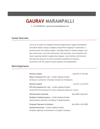 GAURAV MARAMPALLI 
C: +91-8357854134 | gauravmarampalli@gmail.com 
Career Overview 
I serve as an expert for assigned functional applications, support development 
of business impact analysis categories and perform ongoing IT maintenance. I 
provide project and release support, including research, business analysis, test 
plan construction, test case construction, test execution, issue resolution and 
status reporting related to application changes. I also interface with internal 
and external resources to ensure successful completion of testing in 
accordance with the needs of project sponsors and stakeholders. 
Work Experience 
Business Analyst Aug 2014 to Till Date 
EWay IT Solutions Pvt. Ltd. - UJJAIN, Madhya Pradesh 
Serving as a contractor in Business Analytics & Intelligence. 
Business Analyst Jun 2011 to Jul 2014 
SITS Info Solutions Pvt. Ltd. - UJJAIN, Madhya Pradesh 
Served SITS Info Solutions Pvt.Ltd.as a Business Analyst for 3 years. 
Administration Associate May 2008 to May 2011 
Shubham Trading Company - UJJAIN, Madhya Pradesh 
Administration Associate in Shubham Trading Company. 
Computer Operator & Assistant Mar 2002 to Feb 2005 
Sarthak Enterprises - UJJAIN, Madhya Pradesh 
Computer Operator and Assistant in a Logistic Company. 
 