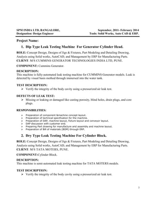 SPM INDIA LTD, BANGALORE, September, 2011- February 2014
Designation: Design Engineer Tools: Solid Works, Auto CAD & ERP.
Project Name:
1. Dip Type Leak Testing Machine For Generator Cylinder Head.
ROLE: Concept Design, Designs of Jigs & Fixtures, Part Modeling and Detailing Drawing,
Analysis using Solid works, AutoCAD, and Management by ERP for Manufacturing Parts.
CLIENT: M/S CUMMINS GENERATOR TECHNOLOGIES INDIA LTD, PUNE.
COMPONENT: Cummins Generator.
DESCRIPTION:
This machine is fully-automated leak testing machine for CUMMINS Generator models. Leak is
detected by visual basis method through immersed into the water tank.
TEST DESCRIPTION:
 Verify the integrity of the body cavity using a pressurized air leak test.
DEFECTS OF LEAK TEST:
 Missing or leaking or damaged like casting porosity, blind holes, drain plugs, and core
plugs.
RESPONSIBILITIES:
 Preparation of component &machine concept layout.
 Preparation of technical specification for the machine.
 Preparation of DAP, machine layout, fixture layout and conveyor layout.
 DAP discussion with customer end.
 Preparing Part drawing for manufacture and assembly and machine layout.
 Preparation of Bill of materials (BOM) through ERP.
2. Dry Type Leak Testing Machine For Cylinder Block.
ROLE: Concept Design, Designs of Jigs & Fixtures, Part Modeling and Detailing Drawing,
Analysis using Solid works, AutoCAD, and Management by ERP for Manufacturing Parts.
CLIENT: M/S TATA MOTERS, PUNE.
COMPONENT:Cylinder Block.
DESCRIPTION:
This machine is semi-automated leak testing machine for TATA MOTERS models.
TEST DESCRIPTION:
 Verify the integrity of the body cavity using a pressurized air leak test.
3
 