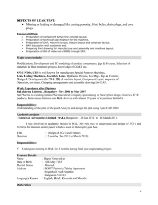 DEFECTS OF LEAK TEST:
 Missing or leaking or damaged like casting porosity, blind holes, drain plugs, and core
plugs.
Responsibilities:
 Preparation of component &machine concept layout.
 Preparation of technical specification for the machine.
 Preparation of DAP, machine layout, fixture layout and conveyor layout.
 DAP discussion with customer end.
 Preparing Part drawing for manufacture and assembly and machine layout.
 Preparation of Bill of materials (BOM) through ERP.
Major areas include:
Modifications, Development and 3D modeling of product components, jigs & Fixtures, Selection of
materials & Heat treatment process, knowledge of GD&T etc.
SPM INDIA LTD is well known for manufacture Special Purpose Machines,
Leak Testing Machines, Assembly Lines, Hydraulic Presses, Test Rigs, Jigs & Fixtures.
Design & Development (In 2D & 3D) of machine layout, Component layout, sequence of
Operation, test chart, Clamping arrangements and assembly drawings for DAP.
Work Experience after Diploma
Bal pharma Limited, , Bangalore –Nov 2006 to May 2007
Bal Pharma is a leading Indian Pharmaceutical Company specializing in Prescription drugs, Generics, OTC
products, Intravenous Infusion and Bulk Actives with almost 19 years of experience behind it.
Responsibilities:
Understanding of the plan of the plant.Analyze and design the plat using Auto CAD 2004
Academic projects
Hindustan Aeronautics Limited (HAL), Bangalore – 28 Jan 2011- to 28 March 2011.
I was involved in academic project in HAL. My role was to understand and design of JIG’s and
Fixtures for titanium center peace which is used in Helicopter gear box.
Title : Design of JIG’s and Fixtures
Duration : 2 months (Jan 2011 to March 2011)
Responsibilities:
 Undergone training in HAL for 2 months during final year engineering project.
Personal Details
Name : Bapin Narayankar
Date of Birth : 12th May 1983
Marital Status : Married
Address : BG007 Parimala Trinity Apartment
Boganhalli road Panathur
Bangalore-560103
Languages Known : English, Hindi, Kannada and Marathi.
Declaration
4
 