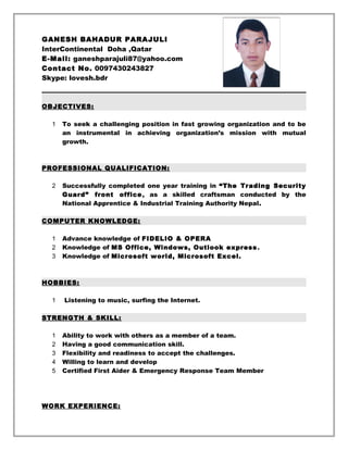GANESH BAHADUR PARAJULI
InterContinental Doha ,Qatar
E-Mail: ganeshparajuli87@yahoo.com
Contact No. 0097430243827
Skype: lovesh.bdr
OBJECTIVES:
1 To seek a challenging position in fast growing organization and to be
an instrumental in achieving organization’s mission with mutual
growth.
PROFESSIONAL QUALIFICATION:
2 Successfully completed one year training in “The Trading Security
Guard” front office, as a skilled craftsman conducted by the
National Apprentice & Industrial Training Authority Nepal.
COMPUTER KNOWLEDGE:
1 Advance knowledge of FIDELIO & OPERA
2 Knowledge of MS Office, Windows, Outlook express.
3 Knowledge of Microsoft world, Microsoft Excel.
HOBBIES:
1 Listening to music, surfing the Internet.
STRENGTH & SKILL:
1 Ability to work with others as a member of a team.
2 Having a good communication skill.
3 Flexibility and readiness to accept the challenges.
4 Willing to learn and develop
5 Certified First Aider & Emergency Response Team Member
WORK EXPERIENCE:
 