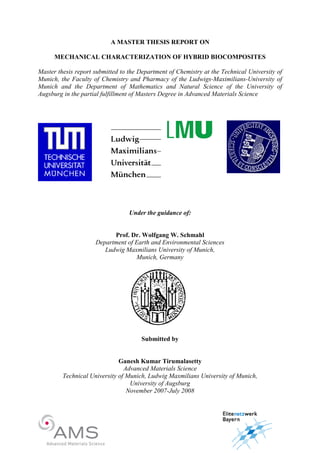 A MASTER THESIS REPORT O
MECHA ICAL CHARACTERIZATIO OF HYBRID BIOCOMPOSITES
Master thesis report submitted to the Department of Chemistry at the Technical University of
Munich, the Faculty of Chemistry and Pharmacy of the Ludwigs-Maximilians-University of
Munich and the Department of Mathematics and atural Science of the University of
Augsburg in the partial fulfillment of Masters Degree in Advanced Materials Science
Under the guidance of:
Prof. Dr. Wolfgang W. Schmahl
Department of Earth and Environmental Sciences
Ludwig Maxmilians University of Munich,
Munich, Germany
Submitted by
Ganesh Kumar Tirumalasetty
Advanced Materials Science
Technical University of Munich, Ludwig Maxmilians University of Munich,
University of Augsburg
ovember 2007-July 2008
 
