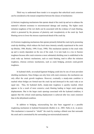 74
Third way to understand these trends is to recognize that subcritical crack extension
can be considered as the mutual competition between the classes of mechanisms:
(i) Intrinsic toughening mechanisms that operate ahead of the crack tip and act to enhance the
material’s inherent resistance to microstructural damage and cracking. The higher crack
initiation toughness of the wet shells can be associated with the evidence of crack blunting,
which is promoted by the presence of plasticity and viscoplasticity at the crack tip. Such
blunting serves to lower the stresses experienced ahead of the crack tip.
(ii) Extrinsic toughening mechanisms that operate primarily behind the crack tip by promoting
crack-tip shielding, which reduces the local stress intensity actually experienced at the crack
tip (Ritchie, 1988, Ritchie, 1999, Evans, 1990). This mechanism operates in the crack wake
up and is mostly dependent on the size of the crack. It in turn leads to a rise in fracture
toughness because after crack extension a more substantial shielding zone is established in the
crack wake up. Intrinsic mechanisms, such as crack blunting, tend to affect the initiation
toughness, whereas extrinsic mechanisms, such as crack bridging, promote crack-growth
toughness.
In hydrated shells, un-cracked-ligament bridging could also be one of most prevalent
shielding mechanism. Since bridges can only form with crack extension, this mechanism can
only affect the crack growth toughness. However, eventually a steady-state condition is
reached where bridges are formed near the crack tip and destroyed in the crack wake at an
equal rate. Thus, for hydrated shells, steady-state toughness is quickly reached, which
appears to be a result of more extensive crack blunting leading to larger crack opening
displacements. Due to the larger crack openings associated with the hydrated condition, it
appears that this critical crack-opening displacement is achieved after less crack extension
than in the dehydrated condition.
In addition to bridging, microcracking has also been suggested as a possible
toughening mechanism in hydrated biomaterials (Kahler et al., 2003, Nalla et al., in press).
This mechanism is reasoned to ‘‘shield’’ the crack by creating a dilated zone that surrounds
the crack and is constrained by the surrounding (un-microcracked) material.
 
