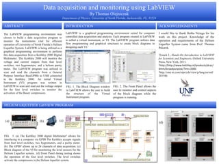 Data acquisition and monitoring using LabVIEW
By Thomas Olejniczak
Department of Physics, University of North Florida, Jacksonville, FL, 32224
The LabVIEW programming environment was
chosen to build a data acquisition program to
monitor the instruments vital for efficient
operation of University of North Florida’s Helium
Liquefier System. LabVIEW is being utilized as a
graphical programming environment to perform
this data acquisition from a Keithley 2000 Digital
Multimeter. The Keithley 2000 will monitor the
voltage and current outputs from four level
switches, two hygrometers, and a helium purity
meter. The LabVIEW program was utilized to
scan and read the channels from a General
Purpose Interface Bus(GPIB) to USB connected
to the Keithley 2000. An initial Virtual
Instrument (VI) program was written in
LabVIEW to scan and read out the voltage output
for the four level switches to monitor the
activation of the Bauer compressors.
ABSTRACT
FIG. 2. The Front Panel allows the
user to monitor and control aspects
of the block diagram while the
program is running.
FIG. 1. The Block Diagram window
in LabVIEW allows the user to build
the structure of the Virtual
Instrument program.
HELIUM LIQUEFIER LabVIEW PROGRAM
LabVIEW is a graphical programming environment suited for computer
controlled data acquisition and analysis. Each program created in LabVIEW
is called a virtual instrument, or VI. The LabVIEW program utilizes data
flow programming and graphical structures to create block diagrams in
designing each VI.1
FIG. 3. (a) The Keithley 2000 digital Multimeter2 allows for
interfacing to a computer via GPIB The Keithley accepts signals
from four level switches, two hygrometers, and a purity meter.
(b) The GPIB3 allows up to 24 channels of data acquisition. (c)
Block diagram of the VI for monitoring the level sensors for the
Helium Liquefier system.. (d) Front Panel during testing shows
the operation of the four level switches. The level switches
activate the compressors in the Helium liquefier system.
ACKNOWLEDGMENTSINTRODUCTION
I would like to thank Botha Nzinga for his
work on this project. Knowledge of the
operation and requirements of the Helium
Liquefier System came from Prof. Thomas
Pekarek.
1Essick J., Hands-On Introduction to LabVIEW
for Scientists and Engineers, Oxford University
Press, New York, 2013.
2http://http://www.keithley.nl/products/dcac/
dmm/broadpurpose/?mn=2000
3http://sine.ni.com/nips/cds/view/p/lang/en/nid/
201586
(d)(a) (c)(b)
 