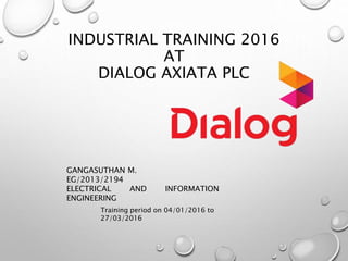 INDUSTRIAL TRAINING 2016
AT
DIALOG AXIATA PLC
GANGASUTHAN M.
EG/2013/2194
ELECTRICAL AND INFORMATION
ENGINEERING
Training period on 04/01/2016 to
27/03/2016
 
