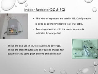 Indoor Repeater(2G & 3G)
• This kind of repeaters are used in IBS. Configuration
is done by connecting laptop via serial cable.
• Receiving power level to the donor antenna is
indicated by orange led.
• These are also use in IBS to establish 2g coverage.
These are preconfigured and only can be change few
parameters by using push buttons and led display.
 