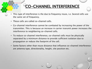 CO-CHANNEL INTERFERENCE
• This type of interference is the due to frequency reuse, i.e. Several cells use
the same set of frequency.
• These cells are called co-channel cells.
• Co-channel interference cannot be combated by increasing the power of the
transmitter. This is because an increase in carrier transmit power increases the
interference to neighboring co-channel cells.
• To reduce co-channel interference, co-channel cells must be physically
separated by a minimum distance to provide sufficient isolation due to
propagation or reduce the footprint of the cell.
• Some factors other than reuse distance that influence co-channel interference
are antenna type, directionality, height, site position etc.
 
