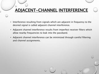 ADJACENT-CHANNEL INTERFERENCE
• Interference resulting from signals which are adjacent in frequency to the
desired signal is called adjacent channel interference.
• Adjacent channel interference results from imperfect receiver filters which
allow nearby frequencies to leak into the passband.
• Adjacent channel interference can be minimized through careful filtering
and channel assignments.
 