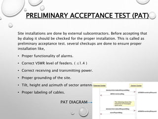 PRELIMINARY ACCEPTANCE TEST (PAT)
Site installations are done by external subcontractors. Before accepting that
by dialog it should be checked for the proper installation. This is called as
preliminary acceptance test. several checkups are done to ensure proper
installation like,
• Proper functionality of alarms.
• Correct VSWR level of feeders. ( ≤1.4 )
• Correct receiving and transmitting power.
• Proper grounding of the site.
• Tilt, height and azimuth of sector antennas as planning division said.
• Proper labeling of cables.
PAT DIAGRAM
 