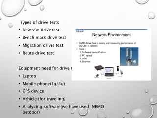 Types of drive tests
• New site drive test
• Bench mark drive test
• Migration driver test
• Route drive test
Equipment need for drive test
• Laptop
• Mobile phone(3g/4g)
• GPS device
• Vehicle (for traveling)
• Analyzing software(we have used NEMO
outdoor)
 
