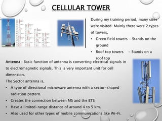 CELLULAR TOWER
During my training period, many sites
were visited. Mainly there were 2 types
of towers,
• Green field towers - Stands on the
ground
• Roof top towers - Stands on a
roof top
Antenna : Basic function of antenna is converting electrical signals in
to electromagnetic signals. This is very important unit for cell
dimension.
The Sector antenna is,
• A type of directional microwave antenna with a sector-shaped
radiation pattern.
• Creates the connection between MS and the BTS
• Have a limited-range distance of around 4 to 5 km.
• Also used for other types of mobile communications like Wi-Fi.
 