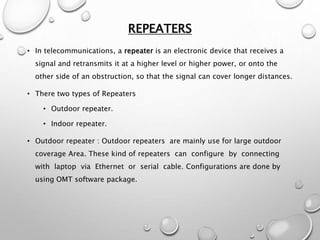 REPEATERS
• In telecommunications, a repeater is an electronic device that receives a
signal and retransmits it at a higher level or higher power, or onto the
other side of an obstruction, so that the signal can cover longer distances.
• There two types of Repeaters
• Outdoor repeater.
• Indoor repeater.
• Outdoor repeater : Outdoor repeaters are mainly use for large outdoor
coverage Area. These kind of repeaters can configure by connecting
with laptop via Ethernet or serial cable. Configurations are done by
using OMT software package.
 