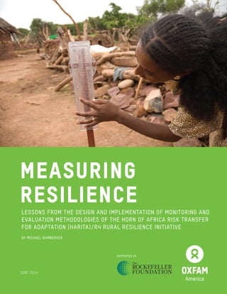 MEASURING
RESILIENCE
LESSONS FROM THE DESIGN AND IMPLEMENTATION OF MONITORING AND
EVALUATION METHODOLOGIES OF THE HORN OF AFRICA RISK TRANSFER
FOR ADAPTATION (HARITA)/R4 RURAL RESILIENCE INITIATIVE
BY MICHAEL BAMBERGER
SUPPORTED BY
JUNE 2014
 