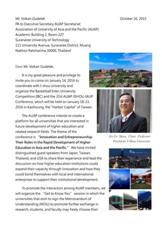 Mr. Volkan Gudelek October 26, 2015
PA to Executive Secretary AUAP Secretariat
Association of University of Asia and the Pacific (AUAP)
Academic Building 2, Room 227
Suranaree University of Technology
111 University Avenue, Suranaree District, Muang
Nakhon Ratchasima 30000, Thailand
Dear Mr. Volkan Gudelek,
It is my great pleasure and privilege to
invite you to come on January 14, 2016 to
coordinate with I-shou University and
organize the Basketball Inter-University
Competition (IBC) and the 31st AUAP-ISHOU-IAUP
Conference, which will be held on January 18-23,
2016 in Kaohsiung, the "Harbor Capital" of Taiwan.
The AUAP conference intends to create a
platform for all universities that are interested in
future development of higher education and
related research fields. The theme of the
conference is “Innovation and Entrepreneurship:
Their Roles in the Rapid Development of Higher
Education in Asia and the Pacific.” We have invited
distinguished guest speakers from Japan, Taiwan,
Thailand, and USA to share their experience and lead the
discussion on how higher education institutions could
expand their capacity through innovation and how they
could bond themselves with local and international
enterprises to support their institutional development.
To promote the interaction among AUAP members, we
will organize the “Get to Know You” session in which the
universities that wish to sign the Memorandum of
Understanding (MOU) to promote further exchange in
research, students, and faculty may freely choose their
Jei-Fu Shaw, Chair Professor
President, I-Shou University
 
