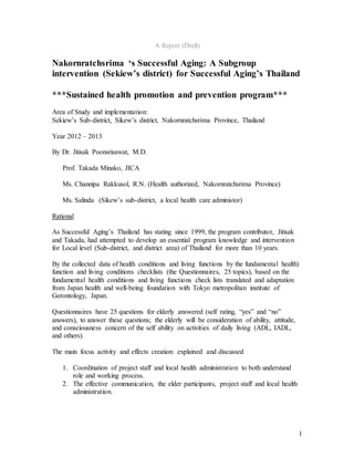 1
A Report (Draft)
Nakornratchsrima ‘s Successful Aging: A Subgroup
intervention (Sekiew’s district) for Successful Aging’s Thailand
***Sustained health promotion and prevention program***
Area of Study and implementation:
Sekiew’s Sub-district, Sikew’s district, Nakornratchsrima Province, Thailand
Year 2012 – 2013
By Dr. Jitisak Poonsrisawat, M.D.
Prof. Takada Minako, JICA
Ms. Channipa Rakkusol, R.N. (Health authorized, Nakornratchsrima Province)
Ms. Salinda (Sikew’s sub-district, a local health care administor)
Rational
As Successful Aging’s Thailand has stating since 1999, the program contributor, Jitisak
and Takada, had attempted to develop an essential program knowledge and intervention
for Local level (Sub-district, and district area) of Thailand for more than 10 years.
By the collected data of health conditions and living functions by the fundamental health)
function and living conditions checklists (the Questionnaires, 25 topics), based on the
fundamental health conditions and living functions check lists translated and adaptation
from Japan health and well-being foundation with Tokyo metropolitan institute of
Gerontology, Japan.
Questionnaires have 25 questions for elderly answered (self rating, “yes” and “no”
answers), to answer these questions; the elderly will be consideration of ability, attitude,
and consciousness concern of the self ability on activities of daily living (ADL, IADL,
and others).
The main focus activity and effects creation: explained and discussed
1. Coordination of project staff and local health administration to both understand
role and working process.
2. The effective communication, the elder participants, project staff and local health
administration.
 