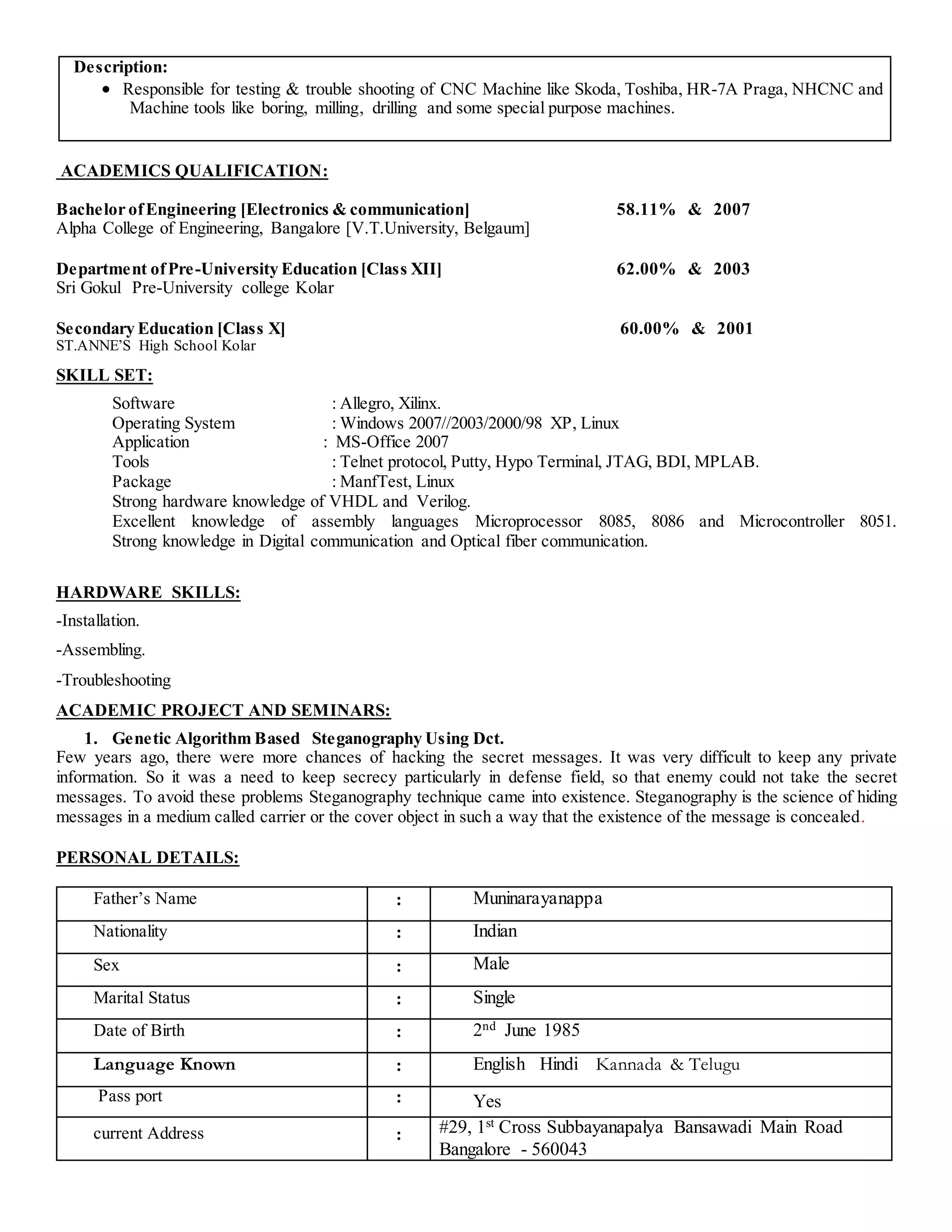 Description:
 Responsible for testing & trouble shooting of CNC Machine like Skoda, Toshiba, HR-7A Praga, NHCNC and
Machine tools like boring, milling, drilling and some special purpose machines.
ACADEMICS QUALIFICATION:
Bachelor ofEngineering [Electronics & communication] 58.11% & 2007
Alpha College of Engineering, Bangalore [V.T.University, Belgaum]
Department ofPre-University Education [Class XII] 62.00% & 2003
Sri Gokul Pre-University college Kolar
Secondary Education [Class X] 60.00% & 2001
ST.ANNE’S High School Kolar
SKILL SET:
Software : Allegro, Xilinx.
Operating System : Windows 2007//2003/2000/98 XP, Linux
Application : MS-Office 2007
Tools : Telnet protocol, Putty, Hypo Terminal, JTAG, BDI, MPLAB.
Package : ManfTest, Linux
Strong hardware knowledge of VHDL and Verilog.
Excellent knowledge of assembly languages Microprocessor 8085, 8086 and Microcontroller 8051.
Strong knowledge in Digital communication and Optical fiber communication.
HARDWARE SKILLS:
-Installation.
-Assembling.
-Troubleshooting
ACADEMIC PROJECT AND SEMINARS:
1. Genetic Algorithm Based Steganography Using Dct.
Few years ago, there were more chances of hacking the secret messages. It was very difficult to keep any private
information. So it was a need to keep secrecy particularly in defense field, so that enemy could not take the secret
messages. To avoid these problems Steganography technique came into existence. Steganography is the science of hiding
messages in a medium called carrier or the cover object in such a way that the existence of the message is concealed.
PERSONAL DETAILS:
Father’s Name : Muninarayanappa
Nationality : Indian
Sex : Male
Marital Status : Single
Date of Birth : 2nd June 1985
Language Known : English Hindi Kannada & Telugu
Pass port : Yes
current Address : #29, 1st Cross Subbayanapalya Bansawadi Main Road
Bangalore - 560043
 
