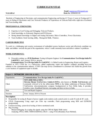 CURRICULUM VITAE
Email: nagaraj.ace22@gmail.com
NAGARAJ Mob.No :09986983128
Bachelor of Engineering in Electronics and communication Engineering and having 4.5 Years (1 years in Testing and 3.5
years in Debug of Electronics and Core Network Products) of Experiences in Telecom Field with a right mix of technical
and Team leading skills
PROFESSIONAL STRENGTHS:
 Expertise in Card Testing and Debugging Telecom Products.
 Good knowledge on Schematic Diagram and PCB layout.
 Strong domain knowledge in Digital and Analog Electronics, Micro Controllers, Power Electronics.
 Team facilitator, Good learning ability, Managerial Skills, Patience.
CAREER OBJECTIVE
To work in a challenging and creative environment of embedded system, hardware sector and effectively contribute my
skills and abilities towards the goal of the organization, where I could constantly learn and deliver solution to problems.
WORK EXPERIENCE:
1. Presently working as a PCB Hardware Testing & Repairs Engineer for Communications Test Design India Pvt
Ltd(MNC) since January 2014 to present.
Communications Test Design India Pvt Ltd(MNC) A Global Leader in Engineering, Repair and Logistics.
Founded in 1975, CTDI Inc. is a full-service, global engineering, repair and logistics company providing best-cost
solutions to the communications industry. CTDI's one-stop service commitment to customers has fueled the growth from
a core business of equipment repair to include.
Project 1: INTRACOM (IDR ISR & ODU)
Organization Communications Test Design India Pvt Ltd(MNC)
Client
MTS (IDR ISR & ODU)
Sistema Shyam TeleServices Limited (SSTL), also known as Mobile TeleSystems and
commonly referred to by the abbreviation MTS, is the Indian subdivision of Russian Mobile
TeleSystems telecommunication company headquartered in New Delhi, India. It provides
wireless voice, broadband Internet, messaging and data services in India.
Role Test and Repair Engineer
Duration From January 2014 to Present
Description:
 Responsible for testing & Repair of power supply cards modem cards control cards i/o cards If cards & Rf cards .
 CPLD Programming Using super pro Ultra tap controller, Flash programming using BDI and EEPROM
programming.
 Card level testing, system level testing of above mentioned cards
 Bug Tracking
- Manual debugging by scoping the signals using the CRO & Digital Multi meter.
- Analyzing FPGA, SMD, THROUGHHOLE, BGA’s using JTAG (Boundary Scan Method).
 
