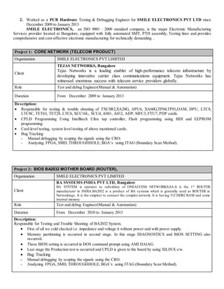 2. Worked as a PCB Hardware Testing & Debugging Engineer for SMILE ELECTRONICS PVT LTD since
December 2009 to January 2013
SMILE ELECTRONICS, an ISO 9001 : 2000 standard company, is the major Electronic Manufacturing
Services provider located at Bangalore, equipped with fully automated SMT, PTH assembly, Testing lines and provides
comprehensive and cost-effective electronic manufacturing for technically demanding .
Project 1: CORE NETWORK (TELECOM PRODUCT)
Organization SMILE ELECTRONICS PVT LIMITED
Client
TEJAS NETWORKS, Bangalore
Tejas Networks is a leading enabler of high-performance telecom infrastructure by
developing innovative carrier class communications equipment. Tejas Networks has
witnessed enormous success with telecom service providers globally.
Role Test and debug Engineer(Manual & Automation)
Duration From December 2009 to January 2013
Description:
 Responsible for testing & trouble shooting of TXC8R2,XA20G, APU6, XA60G,TP04,TP01,OAM, DPU, LTC8,
LTC8C, TET63, TET28, LTC6, XCC16L, SCU4, A041, A012, ADP, MFC3, FTU7, PDP cards.
 CPLD Programming Using Intellitech Ultra tap controller, Flash programming using BDI and EEPROM
programming.
 Card level testing, system level testing of above mentioned cards.
 Bug Tracking
- Manual debugging by scoping the signals using the CRO.
- Analyzing FPGA, SMD, THROUGHHOLE, BGA’s using JTAG (Boundary Scan Method).
Project 2: BIOS BA2032 MOTHER BOARD (ROUTER),
Organization SMILE ELECTRONICS PVT LIMITED
Client
BA SYSTEMS INDIA PVT LTD, Bangalore
BA SYSTEM is operates as subsidiary of ONEACCESS NETWORKS,SA.It is the 1st ROUTER
manufacturer in INDIA.BA2032 is a product of BA systems which is generally used as ROUTER in
Networkings. It is the simplest to connect the complex network. It is having 512 DDR2 RAM and some
internal memory
Role Test and debug Engineer(Manual & Automation)
Duration From December 2010 to January 2013
Description:
Responsible for Testing and Trouble Shooting of BA2032 System.
 First of all we cold checked i.e. impedance and voltage it without power and with power supply.
 Memory partitioning is occurred in second stage. In this stage DIAGNOSTICS and BIOS SETTING also
occurred.
 These BIOS setting is occurred in DOS command prompt using AMI DAIAG.
 Last stage the Production test is occurred and CPLD is given to the board by using XILINX s/w.
 Bug Tracking
- Manual debugging by scoping the signals using the CRO.
- Analyzing FPGA, SMD, THROUGHHOLE, BGA’s using JTAG (Boundary Scan Method).
 