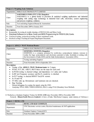 Project 3: Weighing Scale Solutions
Organization SMILE ELECTRONICS PVT LIMITED
Client
SARTORIUS INDIA PVT LTD, Bangalore
SARTORIUS is a global leader in precision & analytical weighing applications and industrial
weighing with cutting edge technology in industrial load cells, electronics, system engineering
and process weighing solutions.
Role Test and debug Engineer(Manual & Automation)
Duration From December 2009 to January 2013
Description:
 Responsible for testing & trouble shooting of PR5510 (X4) and Miras Cards.
 Download Software on to Miras Cards and BIOS Programming for PR5510 (X4) Cards.
 Card level testing, system level testing of above mentioned cards.
 Involved in Bugs Tracking & Prepare Bug Report Document.
Project 4: ADSL2+ Wi-Fi Modems/Router
Organization SMILE ELECTRONICS PVT LIMITED
Client
SEMINDIA SYSTEMS, Bangalore
SEMINDIA is a company promoted by world-class semiconductor industry veterans to
realize the huge semiconductor and electronics potential in India. SemIndia is working with
the Government of India (GOI) and the India Semiconductor Association (ISA).
Role Testing and debug Engineer
Duration From November 2010 to September 2011
Description:
 Testing of the ADSL2+ Wi-Fi Modems/router in 5 stages.
 PCBA, FCT, RF, 18KFT, 9KFT these are the steps for each card.
 In PCBA testing is checked voltage and impendence in 1-phse and 3-phase.
 In RF test Frequence accuracy and Rx,Tx sensitivity is cheched.
 In FCT testing, is checked BOOT Test,S/W version.
 In 18 and 9 K
 FT DSL Link up, Downstream and Upstream rate are checked.
 Bug Tracking
- Manual debugging by scoping the signals using the CRO.
- Analyzing FPGA, SMD, THROUGHHOLE, BGA’s using JTAG (Boundary Scan Method).
3. Worked as a Graduate Engineer Trainee for BEML LTD since November 2008 to November 2009
Formerly Bharat Earth Movers Limited ( A Govt. of India Mini Ratna Company under ministry of Defence.)
Project : 1 BEML LTD
Organization BEML LTD KGF COMPLEX
Department
CNC Electronics service centre,Electrical maintenance & SAP applications
Role Graduate Engineer Trainee(GET)
Duration From November 2008 to 2009
 